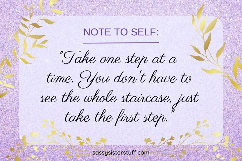 Take one step at a time. You don't have to see the whole staircase, just take the first step.