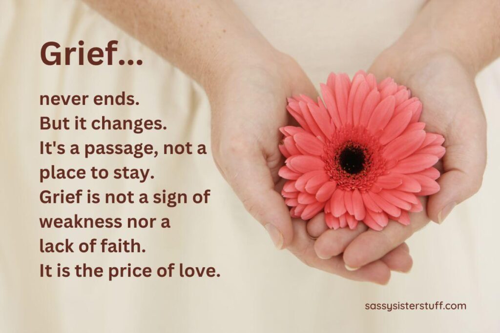 Grief never ends. But it changes. It's a passage, not a place to stay. Grief is not a sign of weakness nor a lack of faith. It is the price of love.