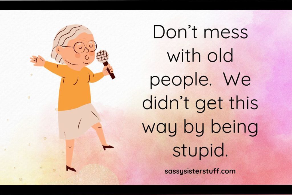 Don’t mess with old people. We didn’t get this way by being stupid.