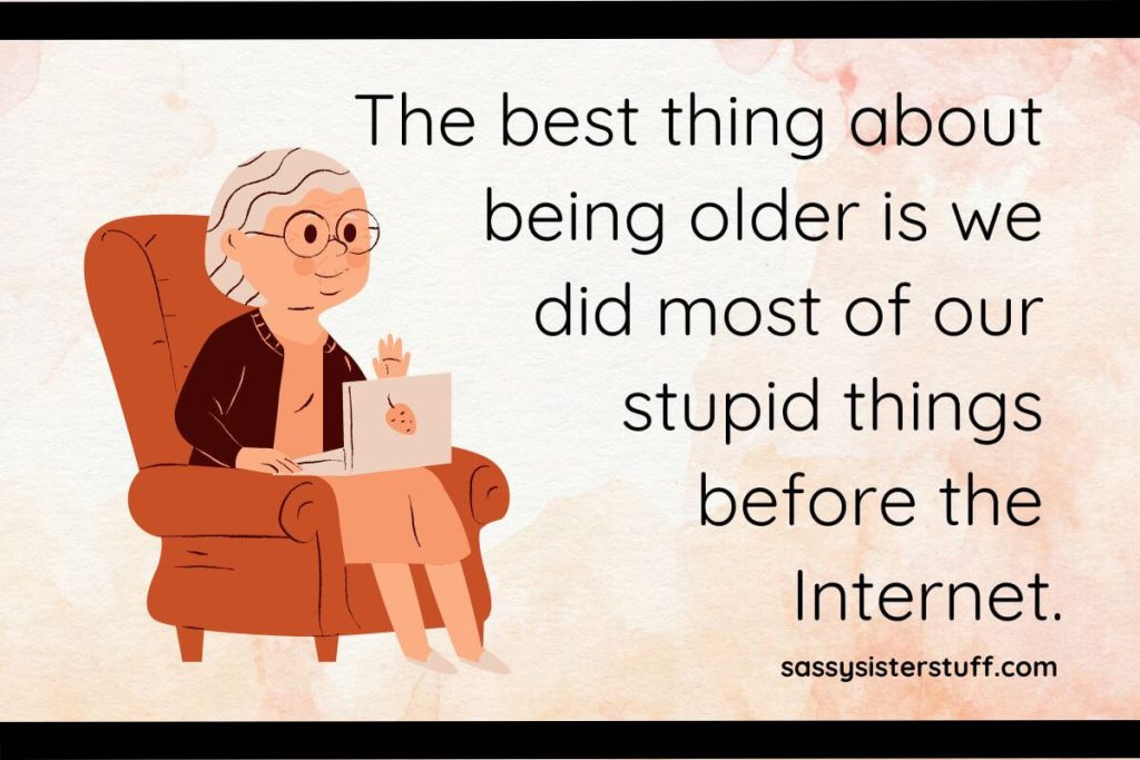 The best thing about being older is we did most of our stupid things before the Internet.