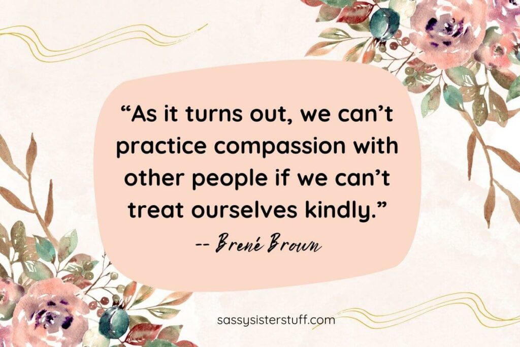 “As it turns out, we can’t practice compassion with other people if we can’t treat ourselves kindly.” -- Brené Brown