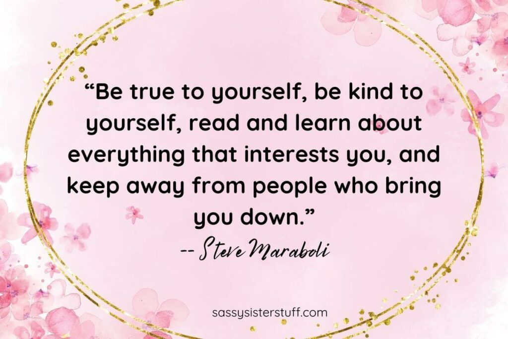 “Be true to yourself, be kind to yourself, read and learn about everything that interests you, and keep away from people who bring you down.” -- Steve Maraboli