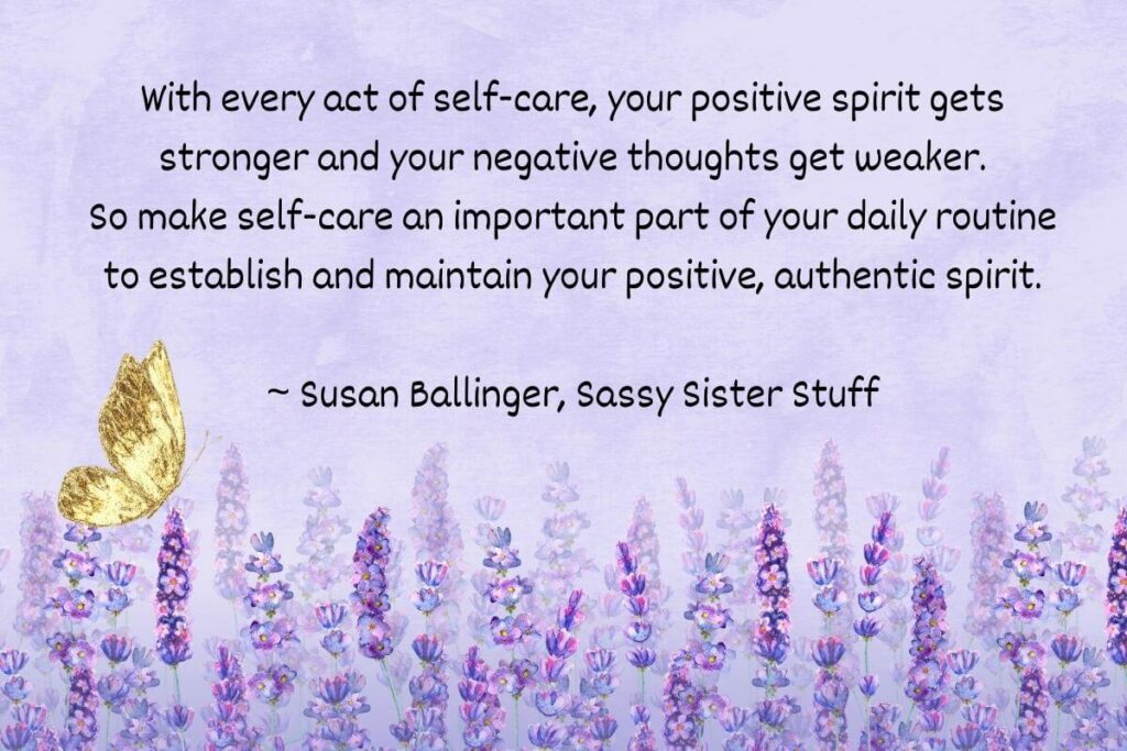 With every act of self-care, your positive spirits gets stronger and your negative thoughts get weaker. So make self-care an important part of your daily routine to establish and maintain your positive, authentic spirit. - Susan Ballinger