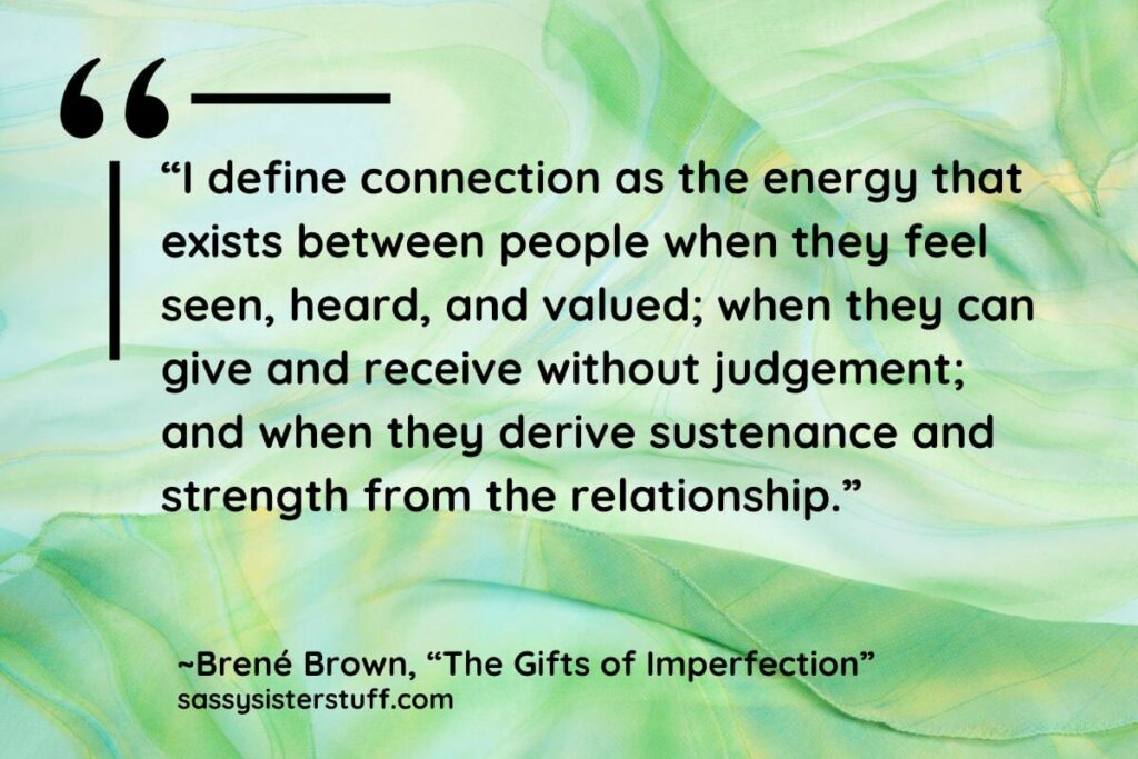 “I define connection as the energy that exists between people when they feel seen, heard, and valued; when they can give and receive without judgement; and when they derive sustenance and strength from the relationship.” - Brene Brown