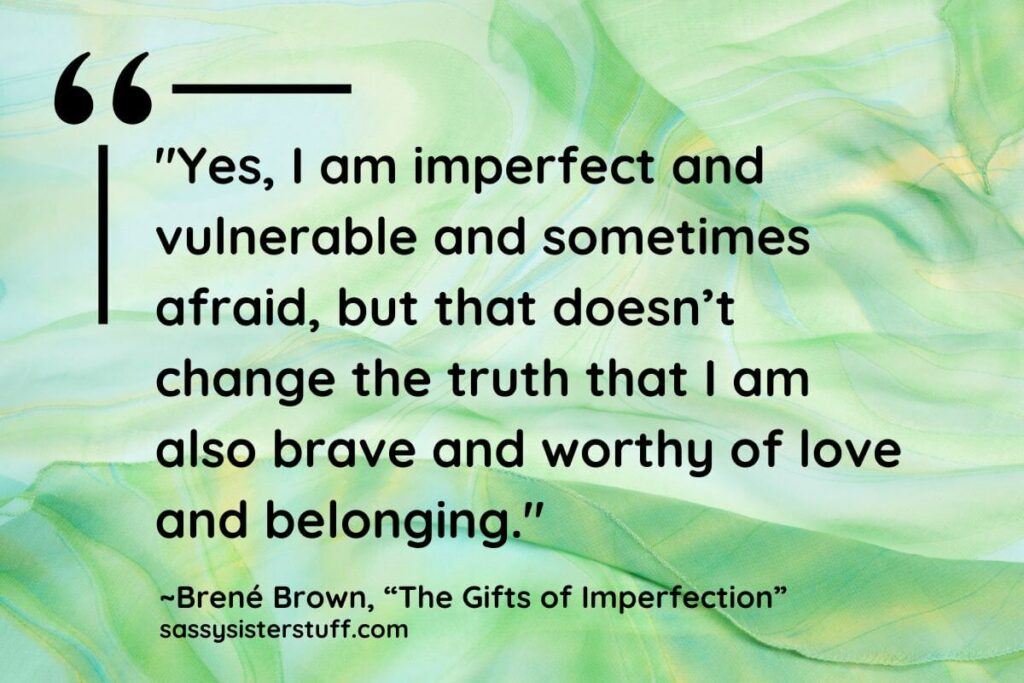 "Yes, I am imperfect and vulnerable and sometimes afraid, but that doesn’t change the truth that I am also brave and worthy of love and belonging." - Brene Brown