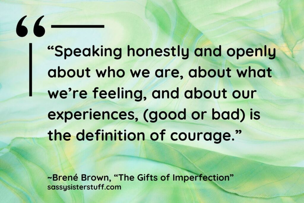 “Speaking honestly and openly about who we are, about what we’re feeling, and about our experiences, (good or bad) is the definition of courage.” - Brene Brown