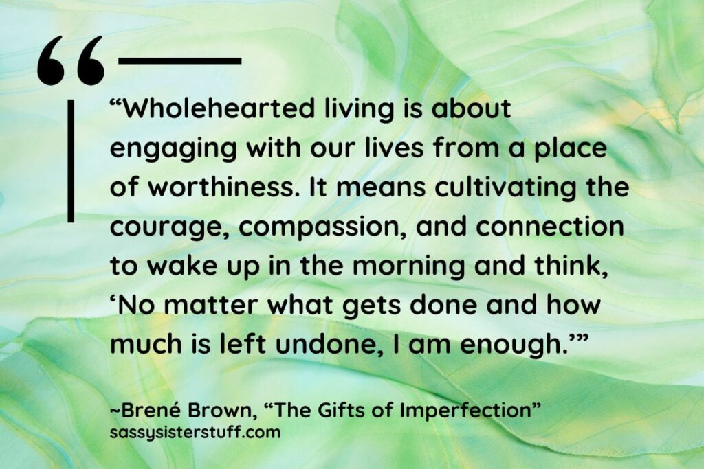 “Wholehearted living is about engaging with our lives from a place of worthiness. It means cultivating the courage, compassion, and connection to wake up in the morning and think, ‘No matter what gets done and how much is left undone, I am enough.’” - Brene Brown