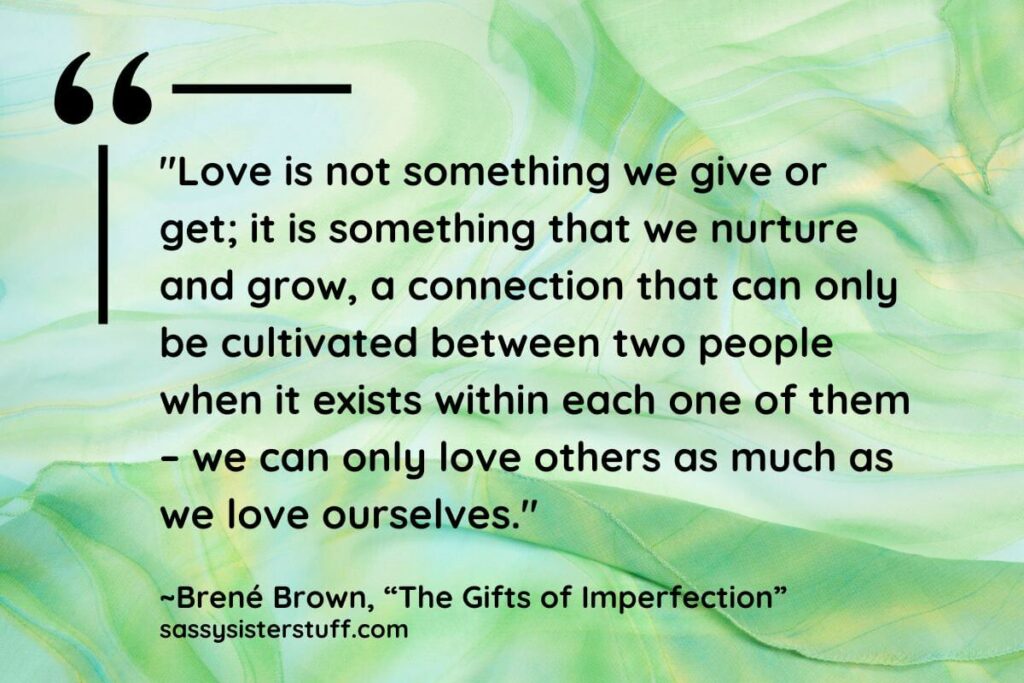 "Love is not something we give or get; it is something that we nurture and grow, a connection that can only be cultivated between two people when it exists within each one of them – we can only love others as much as we love ourselves." - Brene Brown