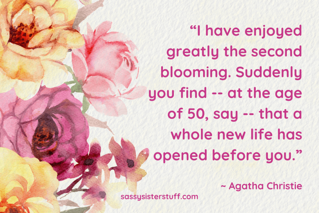 “I have enjoyed greatly the second blooming. Suddenly you find -- at the age of 50, say -- that a whole new life has opened before you.” ~ Agatha Christie