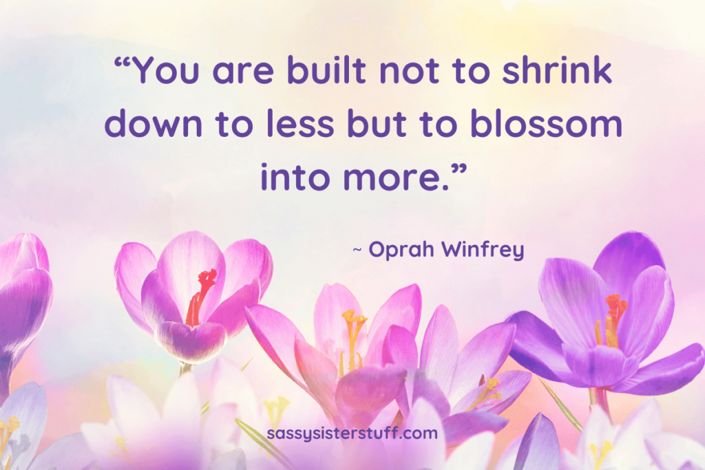 “You are built not to shrink down to less but to blossom into more.” ~ Oprah Winfrey