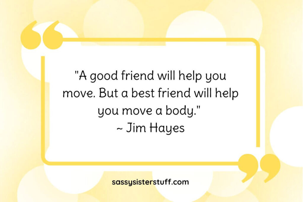 "A good friend will help you move. But a best friend will help you move a body." ~ Jim Hayes