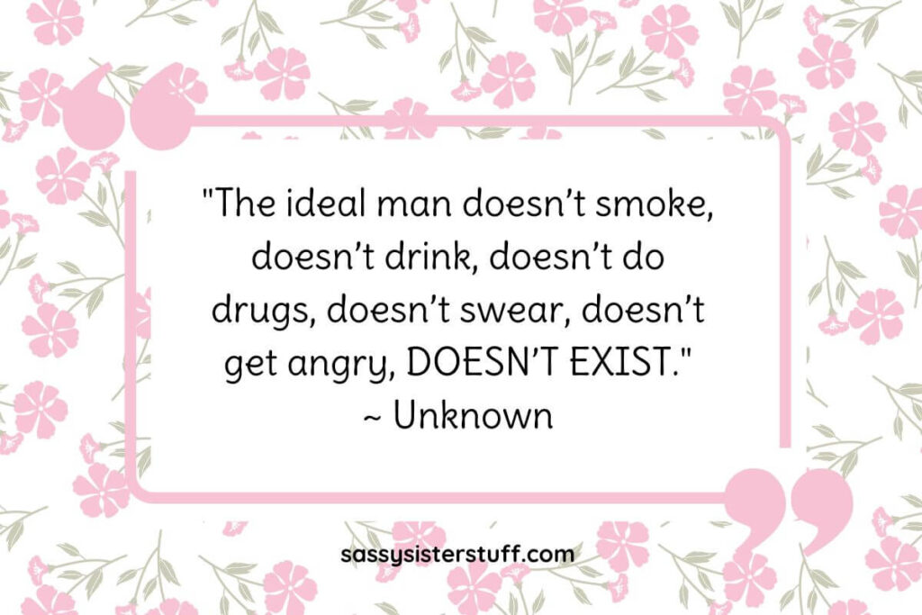 "The ideal man doesn’t smoke, doesn’t drink, doesn’t do drugs, doesn’t swear, doesn’t get angry, DOESN’T EXIST." ~ Unknown