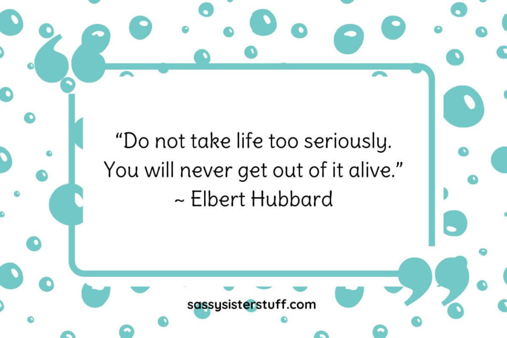 “Do not take life too seriously. You will never get out of it alive.” ~ Elbert Hubbard