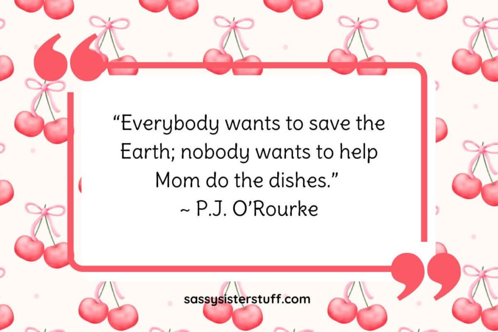 “Everybody wants to save the Earth; nobody wants to help Mom do the dishes.” ~ P.J. O’Rourke