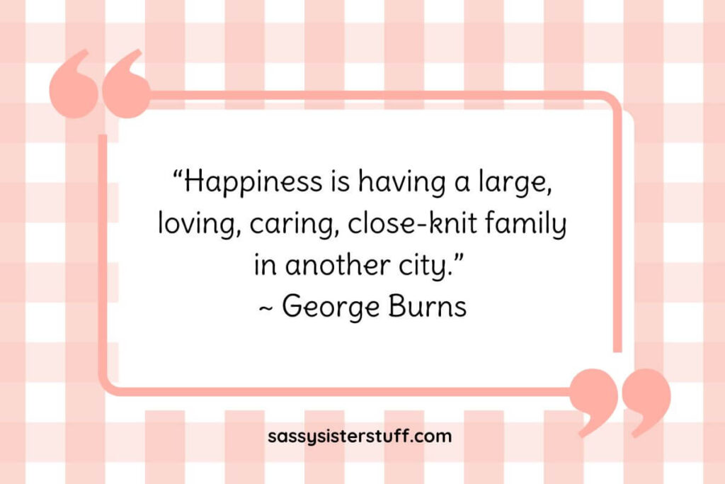 “Happiness is having a large, loving, caring, close-knit family in another city.” ~ George Burns