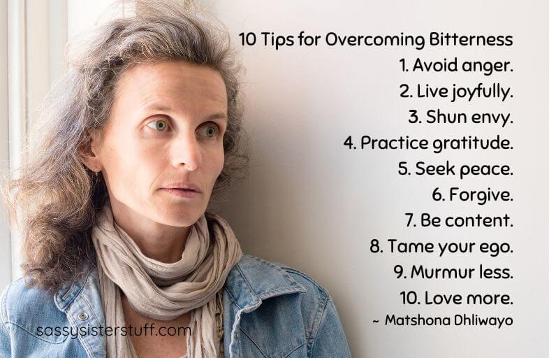 Bitterness Quote: 10 Tips for Overcoming Bitterness 1. Avoid anger. 2. Live joyfully. 3. Shun envy. 4. Practice gratitude. 5. Seek peace. 6. Forgive. 7. Be content. 8. Tame your ego. 9. Murmur less. 10. Love more. ~ Matshona Dhliwayo