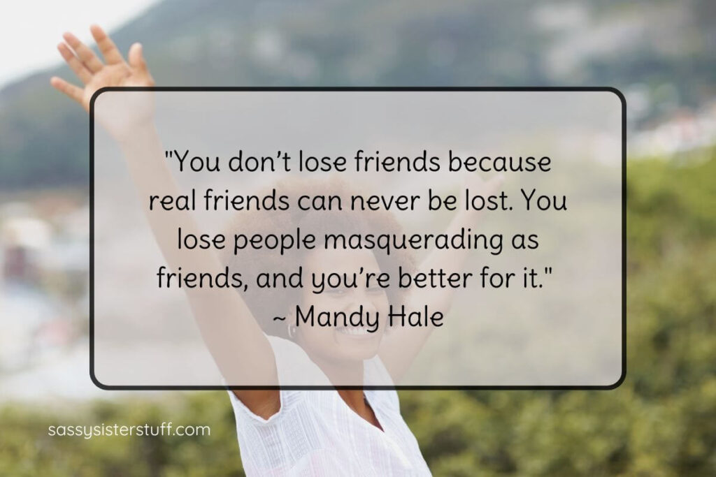 "You don’t lose friends because real friends can never be lost. You lose people masquerading as friends, and you’re better for it." ~ Mandy Hale