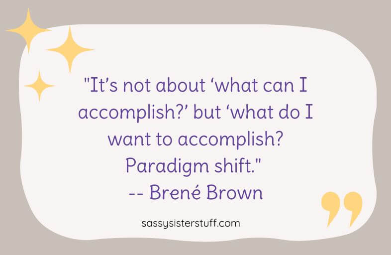 "It’s not about ‘what can I accomplish?’ but ‘what do I want to accomplish? Paradigm shift." -- Brené Brown