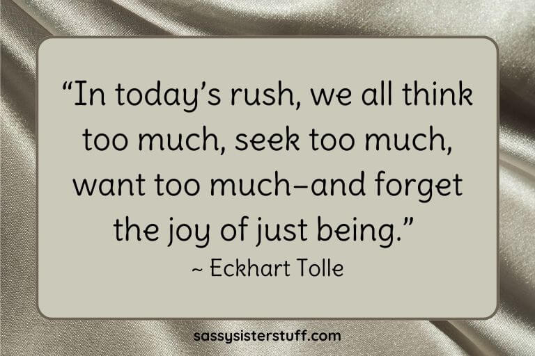 “In today’s rush, we all think too much, seek too much, want too much–and forget the joy of just being.” ~ Eckhart Tolle