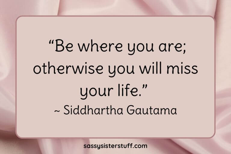 “Be where you are; otherwise you will miss your life.” ~ Siddhartha Gautama