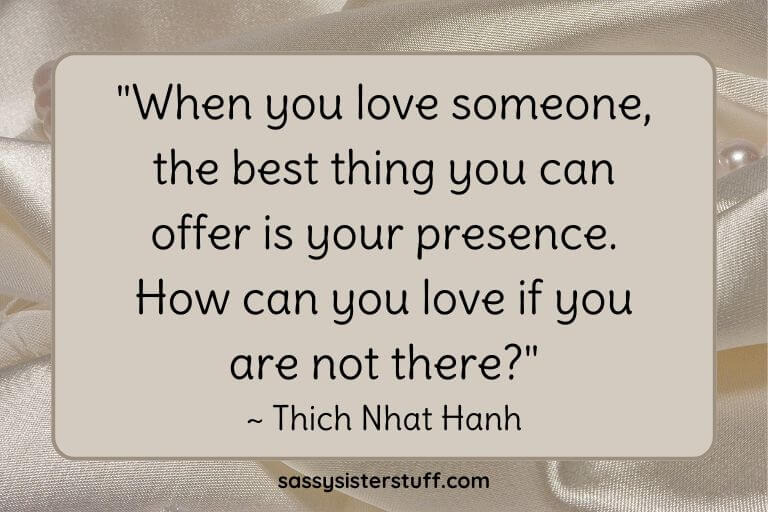 "When you love someone, the best thing you can offer is your presence. How can you love if you are not there?" ~ Thich Nhat Hanh