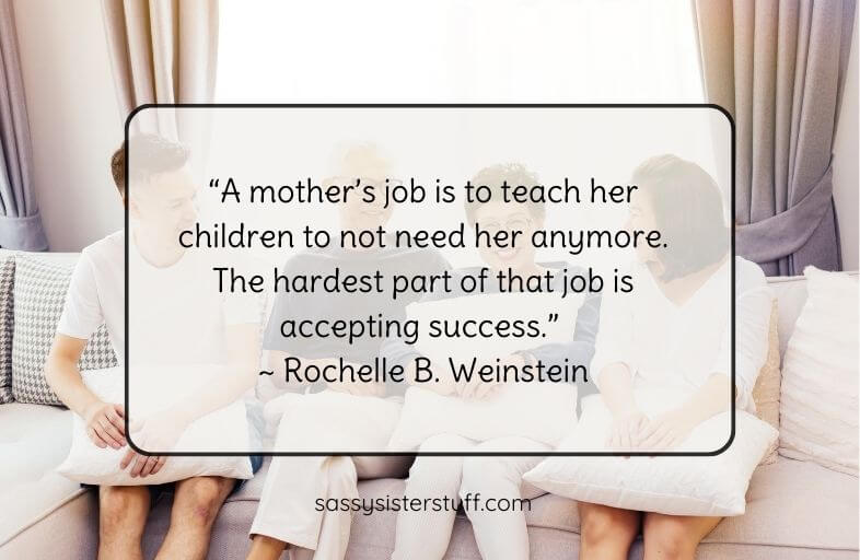 "A mother's job is to teach her children to not need her anymore. The hardest part of that job is accepting success." ~ Rochelle B Weinstein