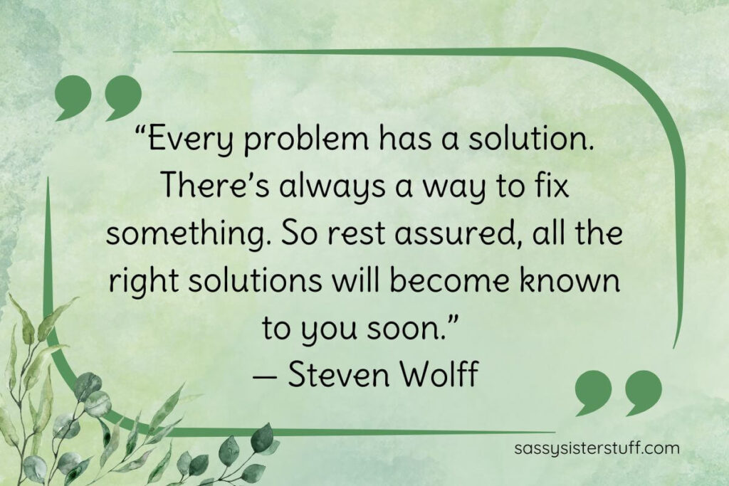 “Every problem has a solution. There’s always a way to fix something. So rest assured, all the right solutions will become known to you soon.” — Steven Wolff