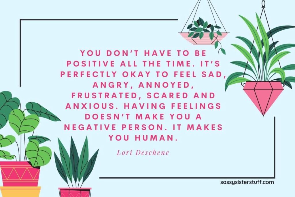 You don't have to be positive all the time. It's perfectly okay to feel sad, angry, annoyed, frustrated, scared, and anxious. Having feelings doesn't make you a negative person. It makes you human. - Lori Deschene