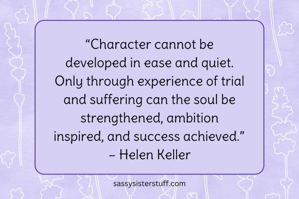 “Character cannot be developed in ease and quiet. Only through experience of trial and suffering can the soul be strengthened, ambition inspired, and success achieved.” – Helen Keller