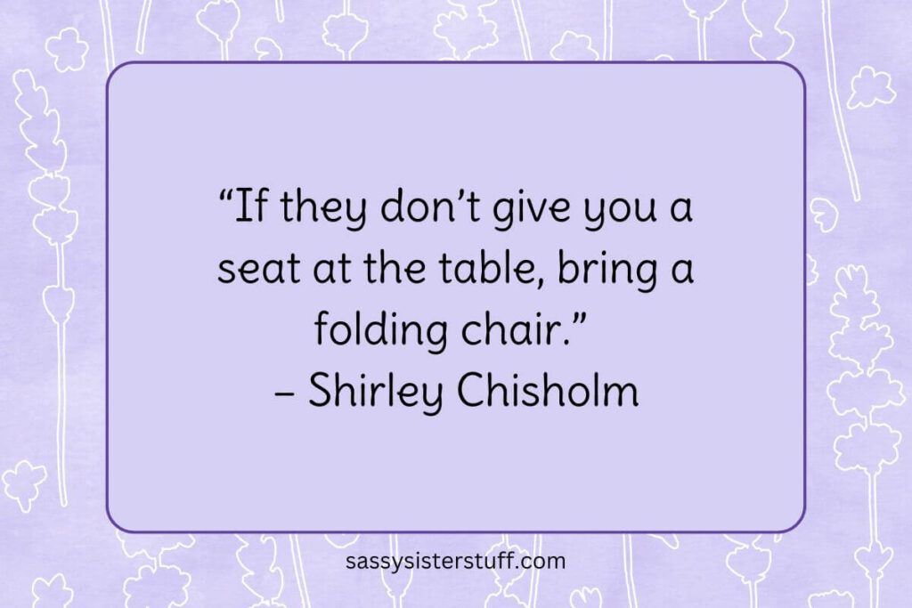 “If they don’t give you a seat at the table, bring a folding chair.” – Shirley Chisholm