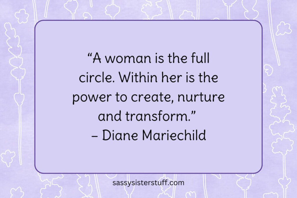 “A woman is the full circle. Within her is the power to create, nurture and transform.” – Diane Mariechild