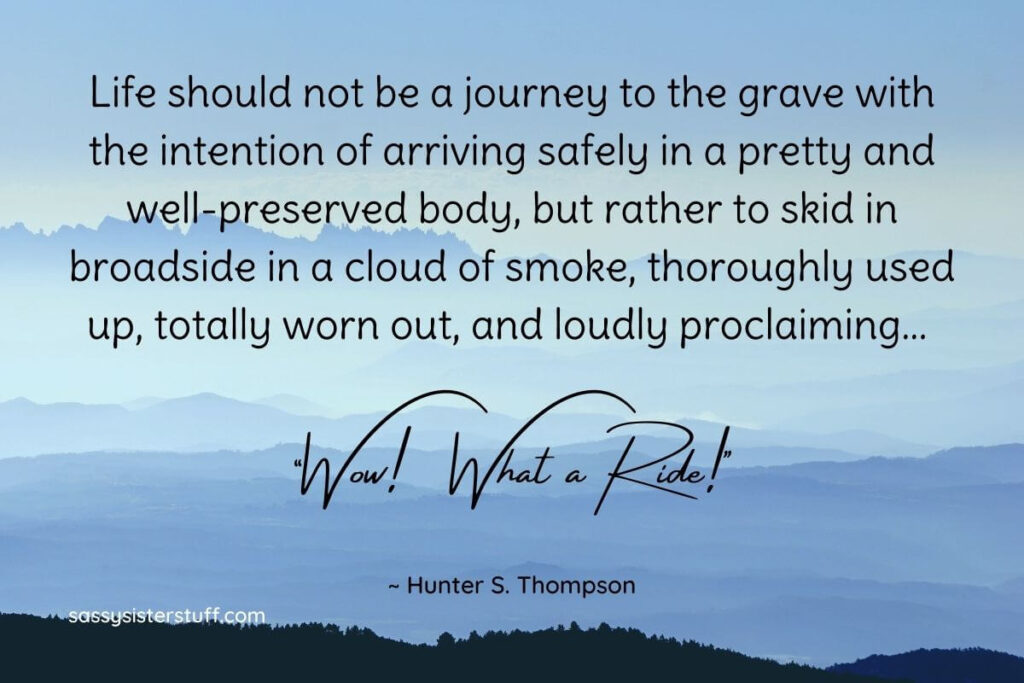 Life should not be a journey to the grave with the intention of arriving safely in a pretty and well-preserved body, but rather to skid in broadside in a cloud of smoke, thoroughly used up, totally worn out, and loudly proclaiming... Wow! What a Ride! -Hunter S. Thompson